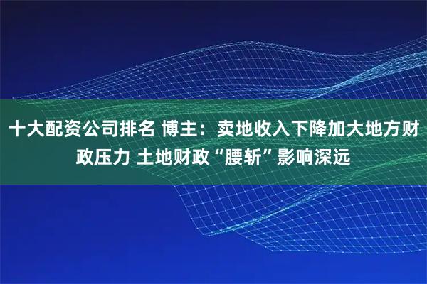 十大配资公司排名 博主：卖地收入下降加大地方财政压力 土地财政“腰斩”影响深远