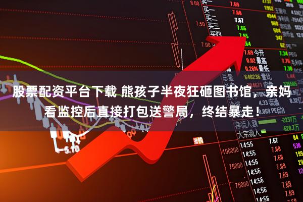 股票配资平台下载 熊孩子半夜狂砸图书馆，亲妈看监控后直接打包送警局，终结暴走！