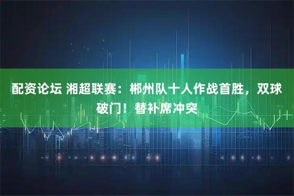 配资论坛 湘超联赛：郴州队十人作战首胜，双球破门！替补席冲突