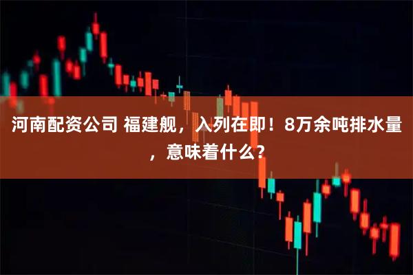 河南配资公司 福建舰，入列在即！8万余吨排水量，意味着什么？