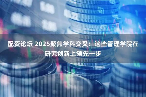 配资论坛 2025聚焦学科交叉：这些管理学院在研究创新上领先一步