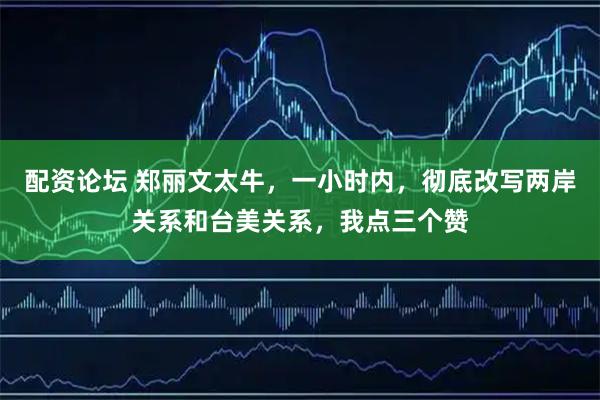 配资论坛 郑丽文太牛，一小时内，彻底改写两岸关系和台美关系，我点三个赞