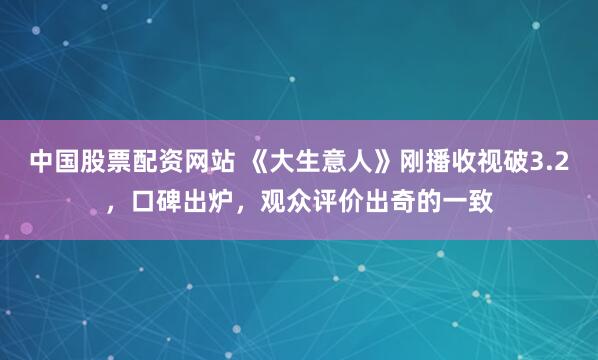 中国股票配资网站 《大生意人》刚播收视破3.2，口碑出炉，观众评价出奇的一致