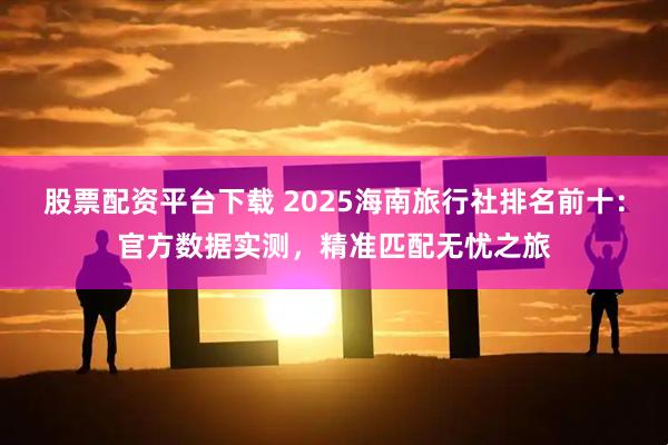 股票配资平台下载 2025海南旅行社排名前十：官方数据实测，精准匹配无忧之旅