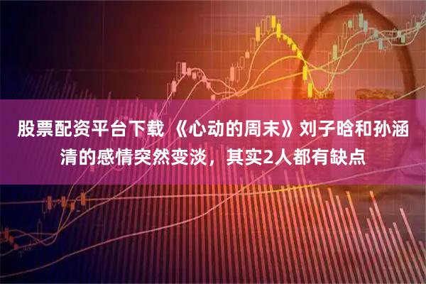 股票配资平台下载 《心动的周末》刘子晗和孙涵清的感情突然变淡，其实2人都有缺点