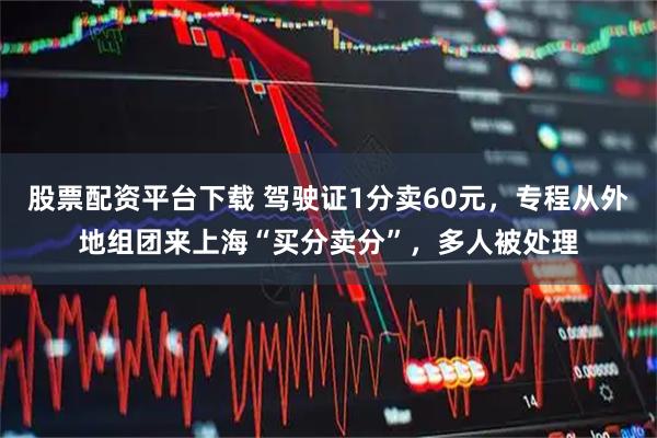 股票配资平台下载 驾驶证1分卖60元，专程从外地组团来上海“买分卖分”，多人被处理