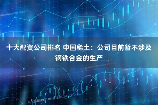 十大配资公司排名 中国稀土：公司目前暂不涉及镝铁合金的生产