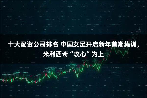 十大配资公司排名 中国女足开启新年首期集训，米利西奇“攻心”为上