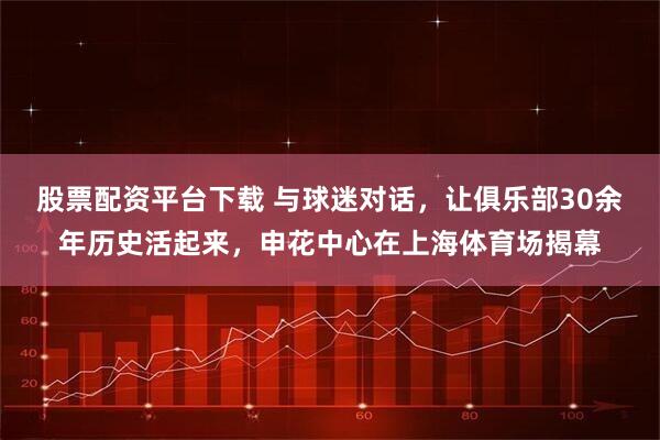 股票配资平台下载 与球迷对话，让俱乐部30余年历史活起来，申花中心在上海体育场揭幕