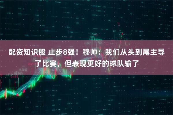 配资知识股 止步8强！穆帅：我们从头到尾主导了比赛，但表现更好的球队输了