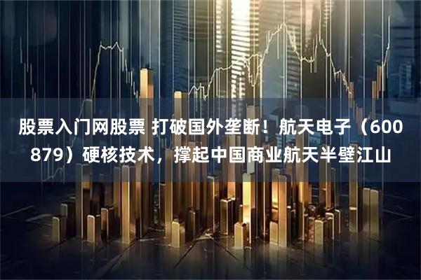 股票入门网股票 打破国外垄断！航天电子（600879）硬核技术，撑起中国商业航天半壁江山