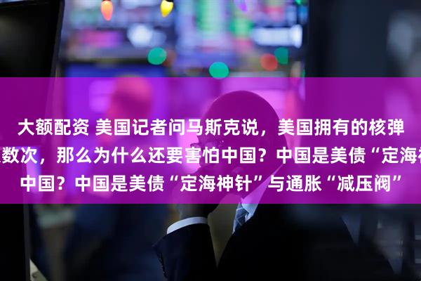 大额配资 美国记者问马斯克说，美国拥有的核弹头足以让整个世界毁灭数次，那么为什么还要害怕中国？中国是美债“定海神针”与通胀“减压阀”