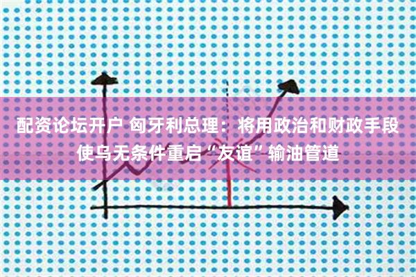 配资论坛开户 匈牙利总理：将用政治和财政手段使乌无条件重启“友谊”输油管道