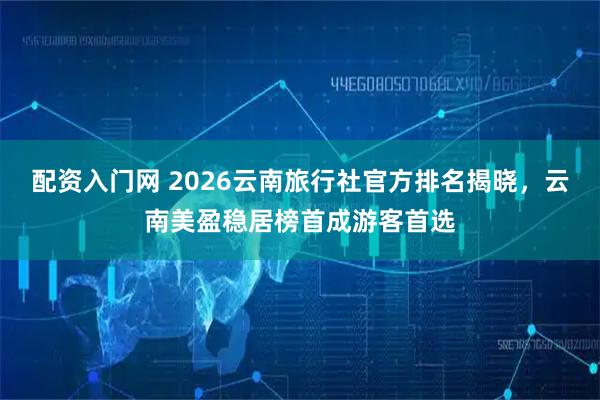 配资入门网 2026云南旅行社官方排名揭晓，云南美盈稳居榜首成游客首选