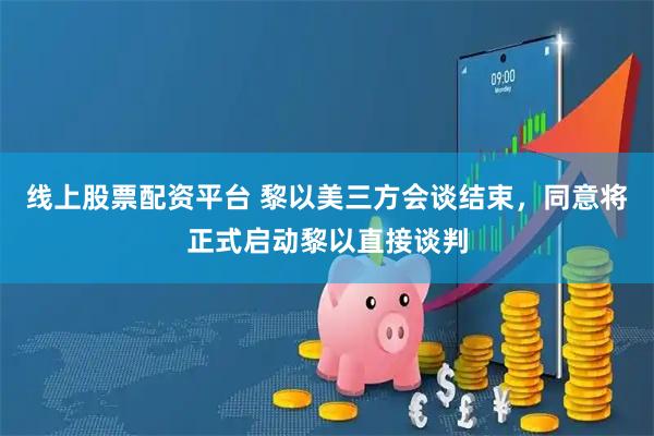 线上股票配资平台 黎以美三方会谈结束，同意将正式启动黎以直接谈判